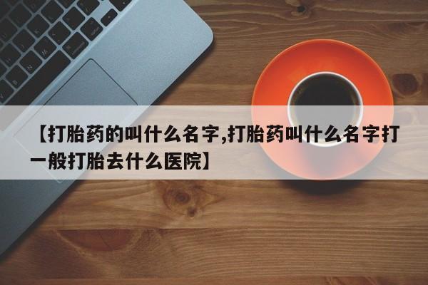 药流药在线购买【打胎药的叫什么名字,打胎药叫什么名字打一般打胎去什么医院】
