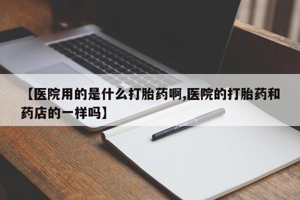 药流药在线购买【医院用的是什么打胎药啊,医院的打胎药和药店的一样吗】
