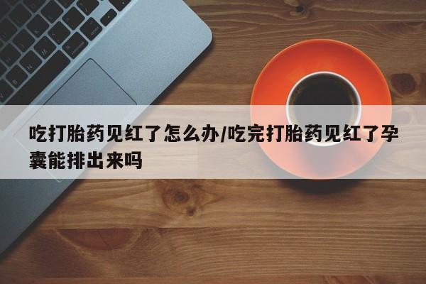 药流药在线购买吃打胎药见红了怎么办/吃完打胎药见红了孕囊能排出来吗