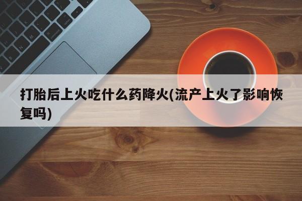 药流药在线购买打胎后上火吃什么药降火(流产上火了影响恢复吗)
