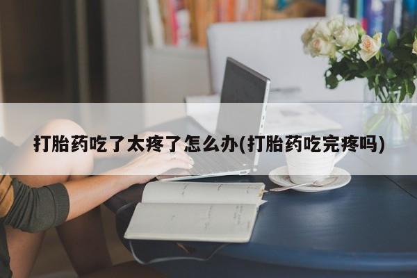 药流药在线购买打胎药吃了太疼了怎么办(打胎药吃完疼吗)