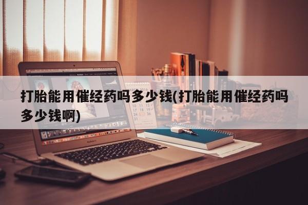 药流药在线购买打胎能用催经药吗多少钱(打胎能用催经药吗多少钱啊)