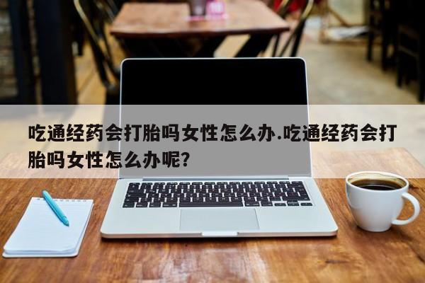 药流药在线购买吃通经药会打胎吗女性怎么办.吃通经药会打胎吗女性怎么办呢？