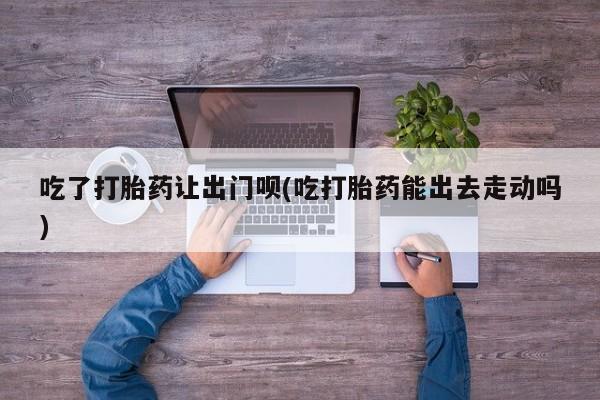 药流药在线购买吃了打胎药让出门呗(吃打胎药能出去走动吗)