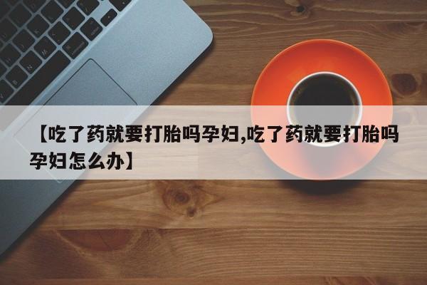 药流药在线购买【吃了药就要打胎吗孕妇,吃了药就要打胎吗孕妇怎么办】