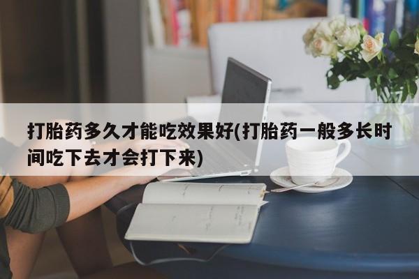 药流药在线购买打胎药多久才能吃效果好(打胎药一般多长时间吃下去才会打下来)