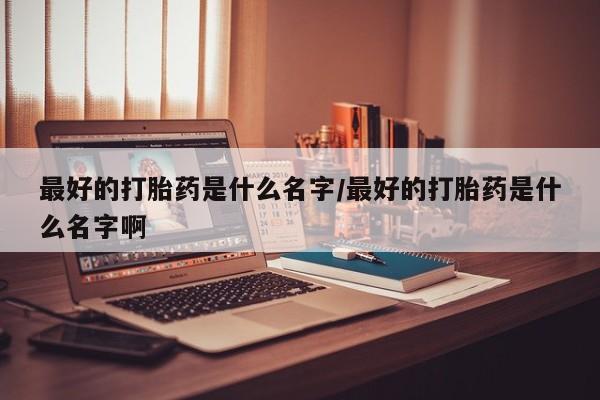 药流药在线购买最好的打胎药是什么名字/最好的打胎药是什么名字啊