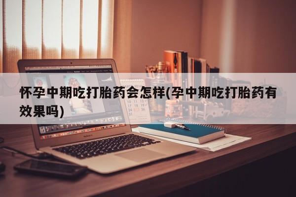 药流药在线购买怀孕中期吃打胎药会怎样(孕中期吃打胎药有效果吗)