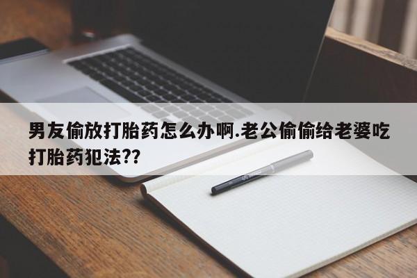 药流药在线购买男友偷放打胎药怎么办啊.老公偷偷给老婆吃打胎药犯法?？