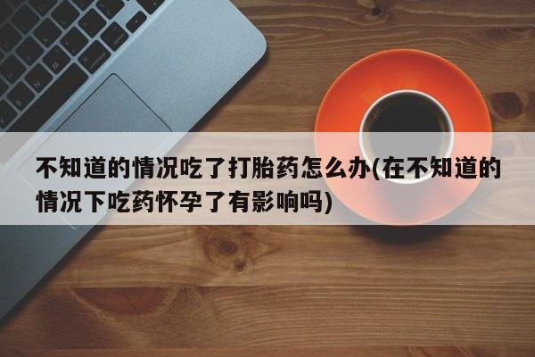 药流药在线购买不知道的情况吃了打胎药怎么办(在不知道的情况下吃药怀孕了有影响吗)