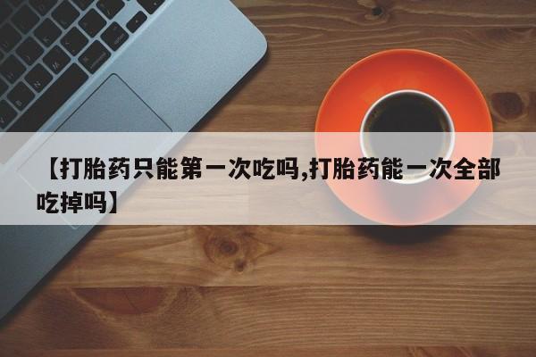 药流药在线购买【打胎药只能第一次吃吗,打胎药能一次全部吃掉吗】