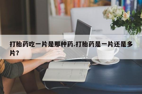 药流药在线购买打胎药吃一片是那种药.打胎药是一片还是多片？