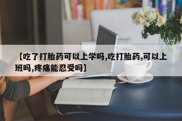 药流药在线购买【吃了打胎药可以上学吗,吃打胎药,可以上班吗,疼痛能忍受吗】