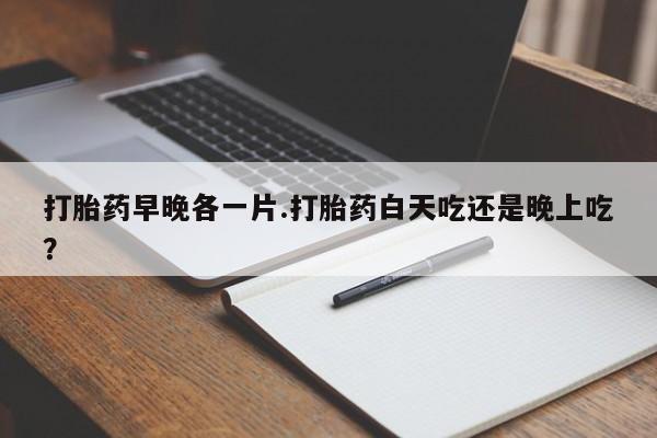 药流药在线购买打胎药早晚各一片.打胎药白天吃还是晚上吃？