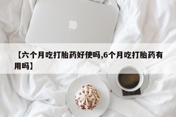 药流药在线购买【六个月吃打胎药好使吗,6个月吃打胎药有用吗】