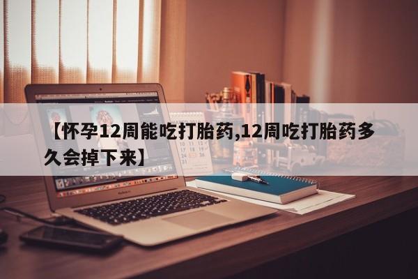 药流药在线购买【怀孕12周能吃打胎药,12周吃打胎药多久会掉下来】