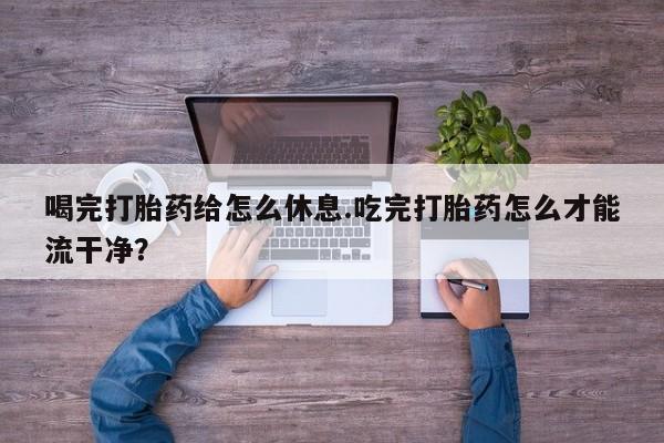 药流药在线购买喝完打胎药给怎么休息.吃完打胎药怎么才能流干净？