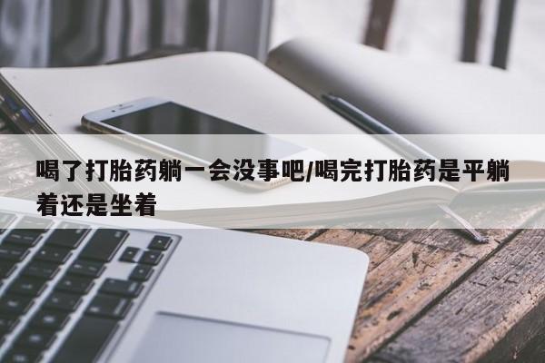 药流药在线购买喝了打胎药躺一会没事吧/喝完打胎药是平躺着还是坐着