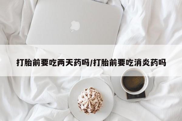 药流药在线购买打胎前要吃两天药吗/打胎前要吃消炎药吗