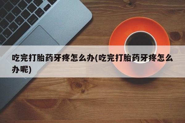 药流药在线购买吃完打胎药牙疼怎么办(吃完打胎药牙疼怎么办呢)
