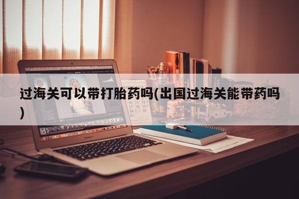 药流药在线购买过海关可以带打胎药吗(出国过海关能带药吗)