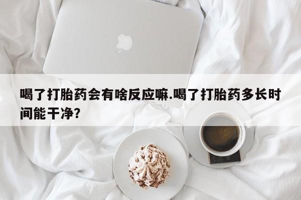 药流药在线购买喝了打胎药会有啥反应嘛.喝了打胎药多长时间能干净？