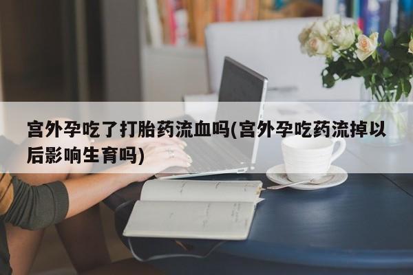 药流药在线购买宫外孕吃了打胎药流血吗(宫外孕吃药流掉以后影响生育吗)