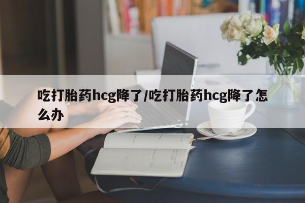 药流药在线购买吃打胎药hcg降了/吃打胎药hcg降了怎么办