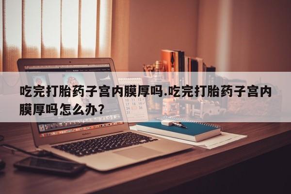 药流药在线购买吃完打胎药子宫内膜厚吗.吃完打胎药子宫内膜厚吗怎么办？