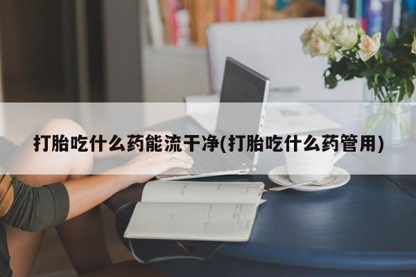 药流药在线购买打胎吃什么药能流干净(打胎吃什么药管用)