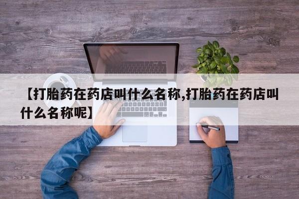 药流药在线购买【打胎药在药店叫什么名称,打胎药在药店叫什么名称呢】