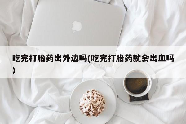 药流药在线购买吃完打胎药出外边吗(吃完打胎药就会出血吗)