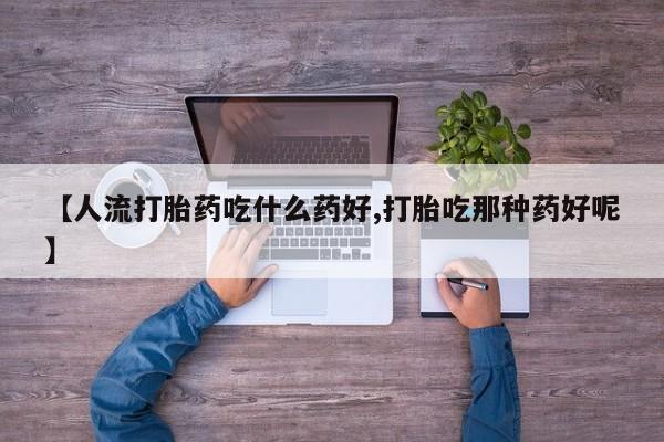 药流药在线购买【人流打胎药吃什么药好,打胎吃那种药好呢】