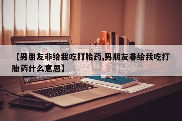药流药在线购买【男朋友非给我吃打胎药,男朋友非给我吃打胎药什么意思】