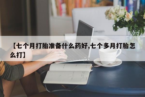 药流药在线购买【七个月打胎准备什么药好,七个多月打胎怎么打】