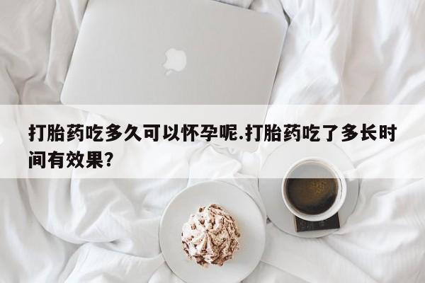 药流药在线购买打胎药吃多久可以怀孕呢.打胎药吃了多长时间有效果？