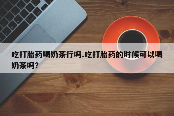药流药在线购买吃打胎药喝奶茶行吗.吃打胎药的时候可以喝奶茶吗？