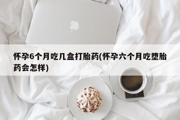 药流药在线购买怀孕6个月吃几盒打胎药(怀孕六个月吃堕胎药会怎样)