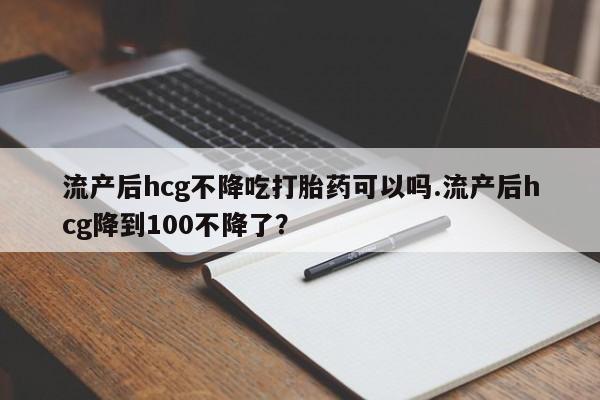 药流药在线购买流产后hcg不降吃打胎药可以吗.流产后hcg降到100不降了?