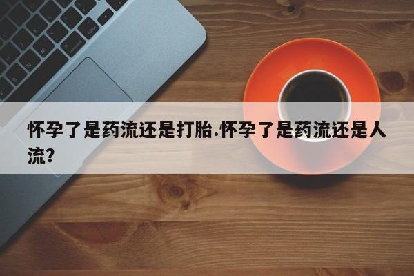 药流药在线购买怀孕了是药流还是打胎.怀孕了是药流还是人流？