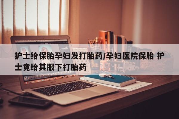 药流药在线购买护士给保胎孕妇发打胎药/孕妇医院保胎 护士竟给其服下打胎药