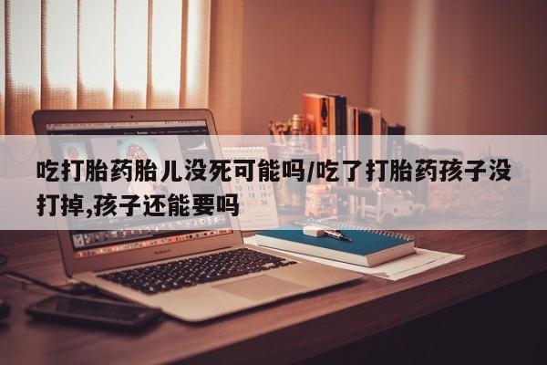 药流药在线购买吃打胎药胎儿没死可能吗/吃了打胎药孩子没打掉,孩子还能要吗