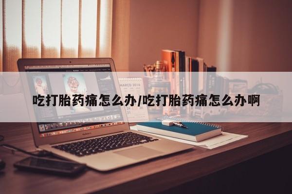 药流药在线购买吃打胎药痛怎么办/吃打胎药痛怎么办啊