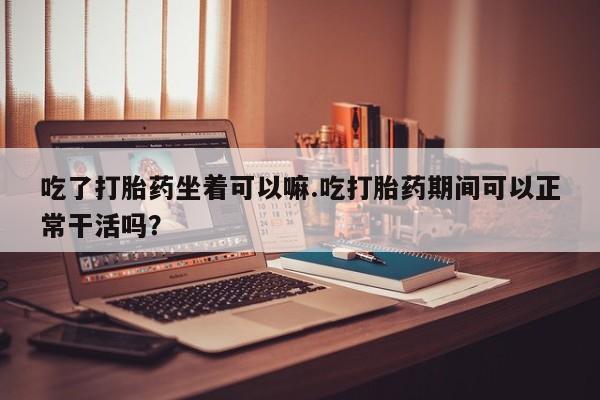 药流药在线购买吃了打胎药坐着可以嘛.吃打胎药期间可以正常干活吗？