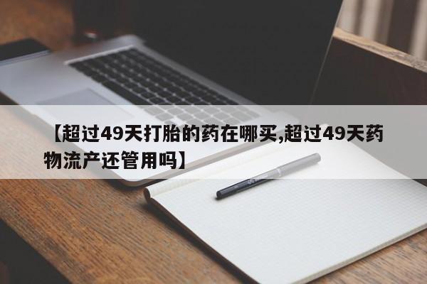 药流药在线购买【超过49天打胎的药在哪买,超过49天药物流产还管用吗】