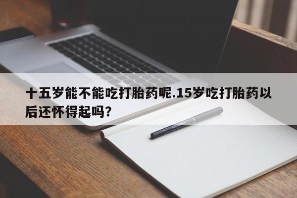药流药在线购买十五岁能不能吃打胎药呢.15岁吃打胎药以后还怀得起吗？