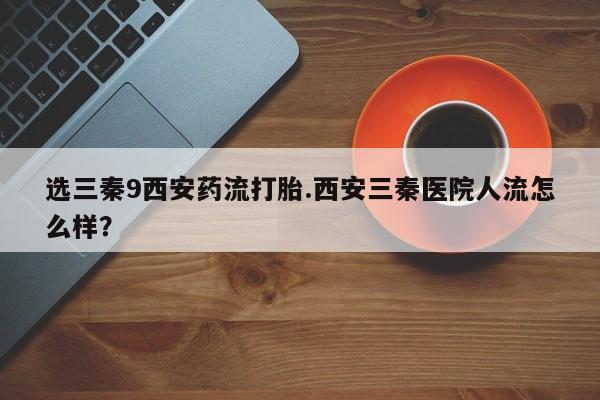 药流药在线购买选三秦9西安药流打胎.西安三秦医院人流怎么样？