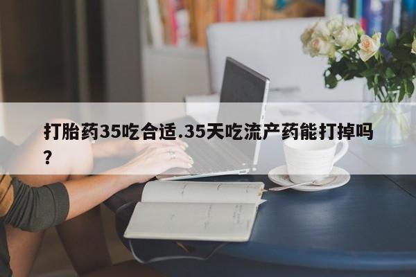 药流药在线购买打胎药35吃合适.35天吃流产药能打掉吗？