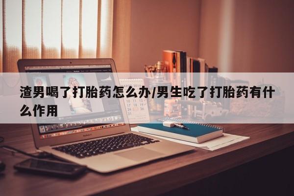 药流药在线购买渣男喝了打胎药怎么办/男生吃了打胎药有什么作用
