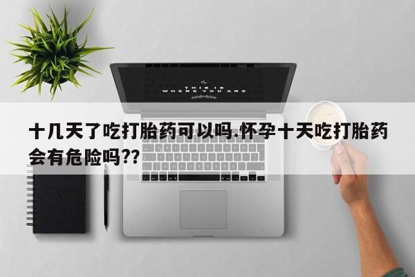 药流药在线购买十几天了吃打胎药可以吗.怀孕十天吃打胎药会有危险吗?？